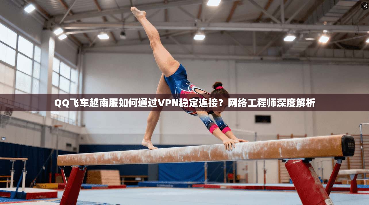 QQ飞车越南服如何通过VPN稳定连接？网络工程师深度解析