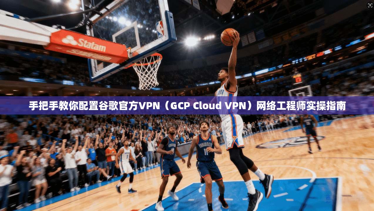 手把手教你配置谷歌官方VPN（GCP Cloud VPN）网络工程师实操指南