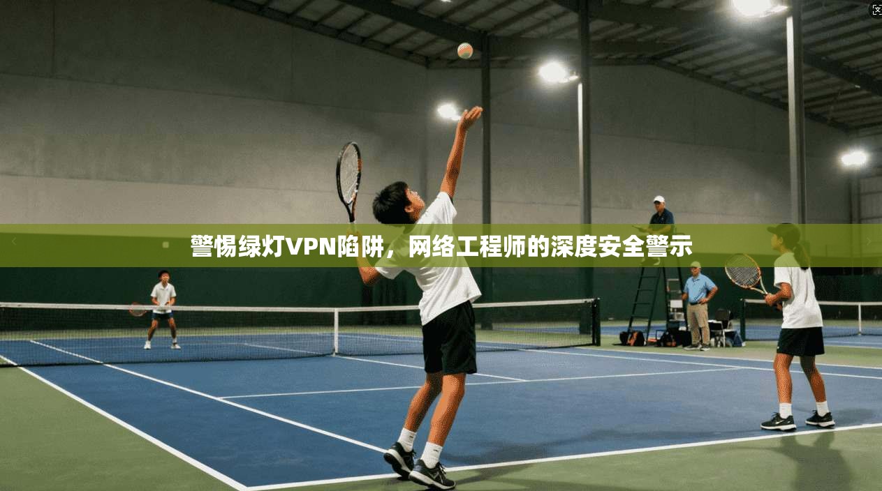 警惕绿灯VPN陷阱，网络工程师的深度安全警示