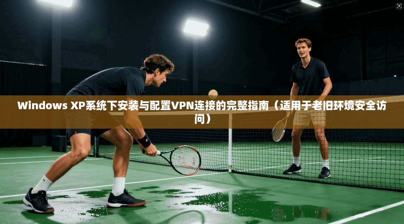 Windows XP系统下安装与配置VPN连接的完整指南（适用于老旧环境安全访问）
