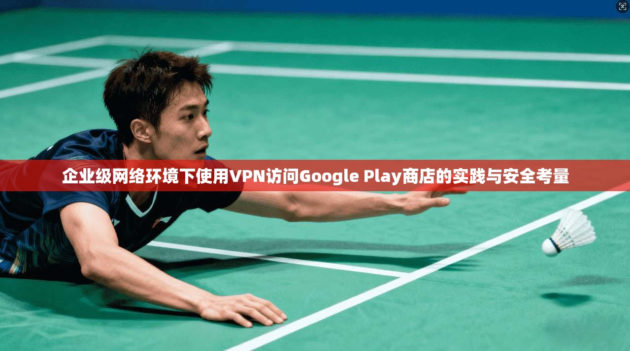 企业级网络环境下使用VPN访问Google Play商店的实践与安全考量