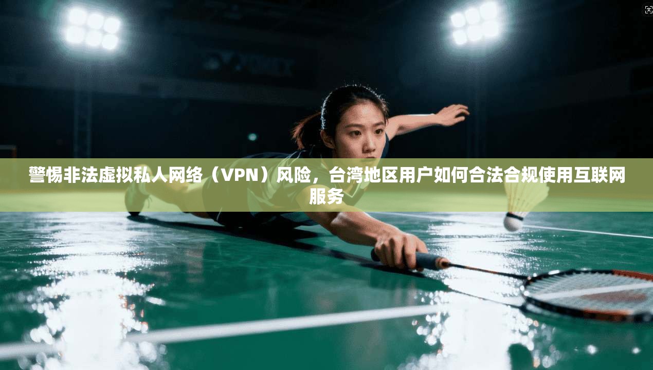 警惕非法虚拟私人网络（VPN）风险，台湾地区用户如何合法合规使用互联网服务