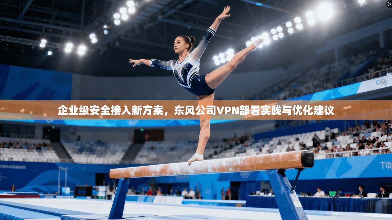 企业级安全接入新方案，东风公司VPN部署实践与优化建议