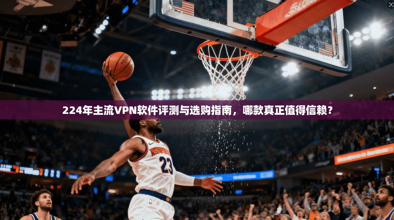 224年主流VPN软件评测与选购指南，哪款真正值得信赖？