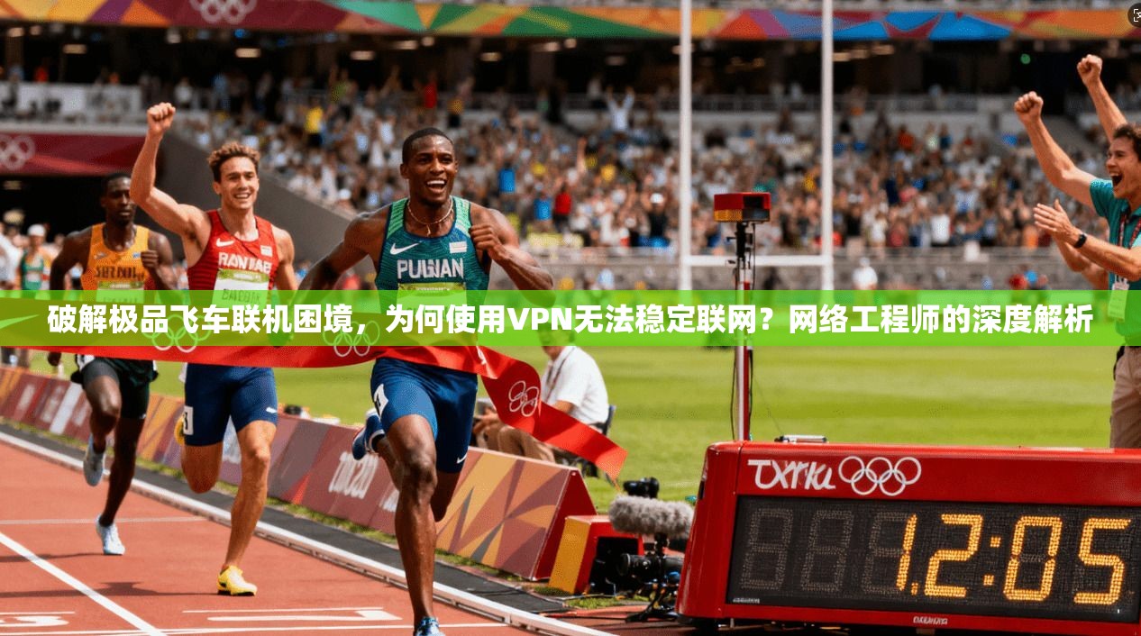 破解极品飞车联机困境，为何使用VPN无法稳定联网？网络工程师的深度解析