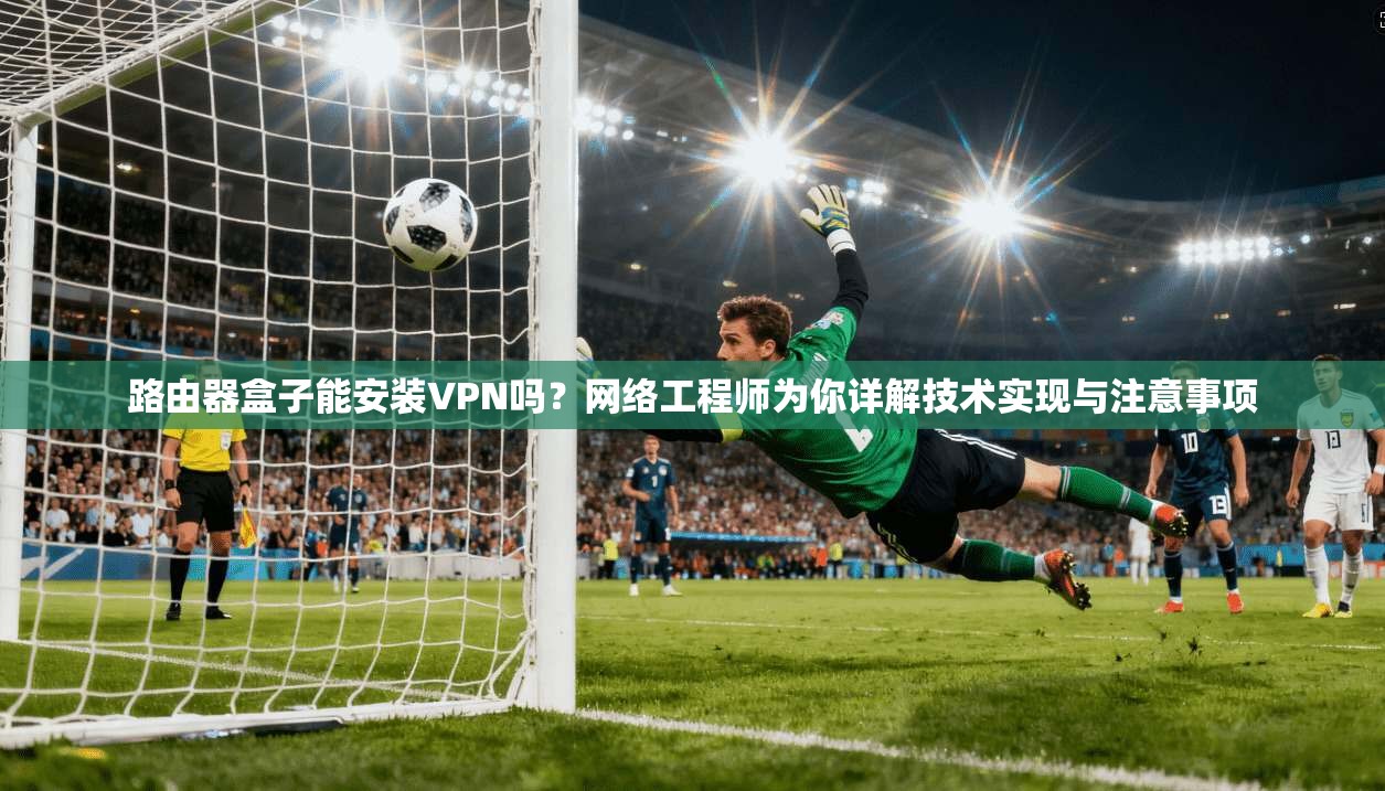 路由器盒子能安装VPN吗？网络工程师为你详解技术实现与注意事项