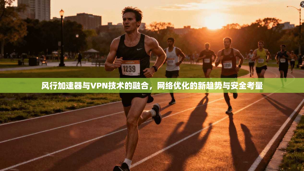 风行加速器与VPN技术的融合，网络优化的新趋势与安全考量
