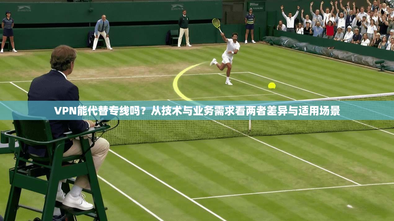 VPN能代替专线吗？从技术与业务需求看两者差异与适用场景