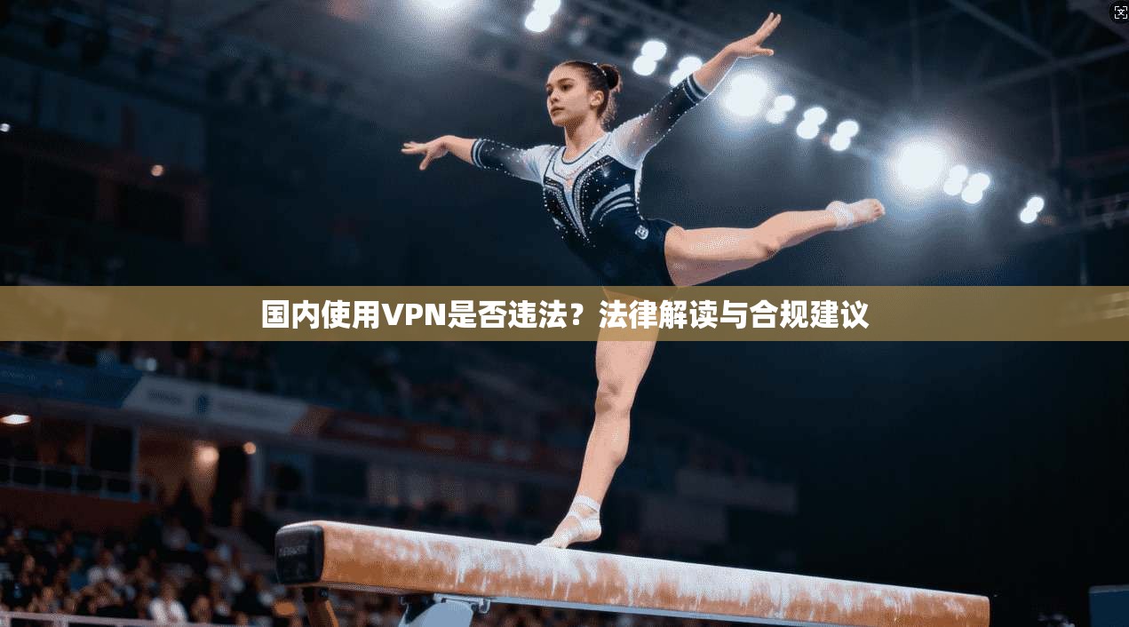 国内使用VPN是否违法？法律解读与合规建议