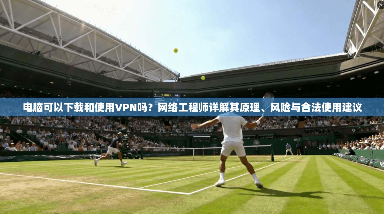 电脑可以下载和使用VPN吗？网络工程师详解其原理、风险与合法使用建议