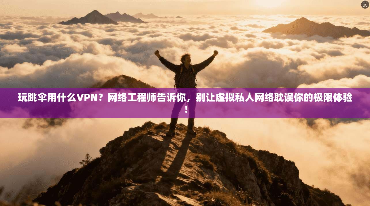玩跳伞用什么VPN？网络工程师告诉你，别让虚拟私人网络耽误你的极限体验！