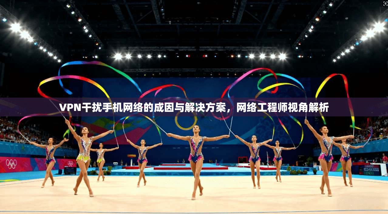 VPN干扰手机网络的成因与解决方案，网络工程师视角解析