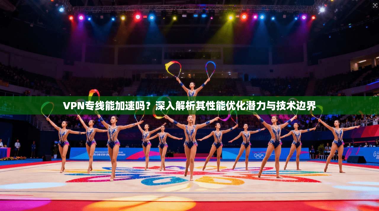 VPN专线能加速吗？深入解析其性能优化潜力与技术边界