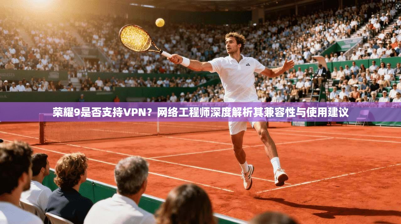 荣耀9是否支持VPN？网络工程师深度解析其兼容性与使用建议