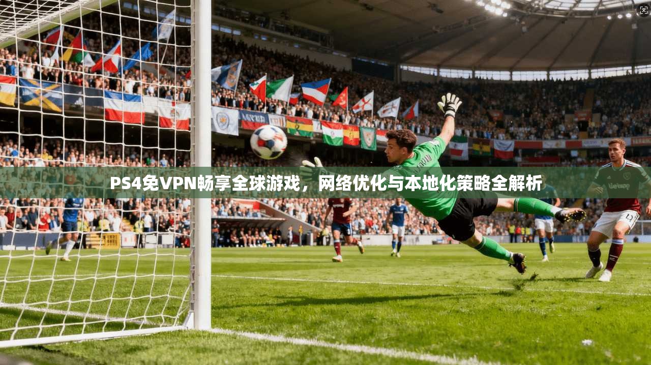 PS4免VPN畅享全球游戏，网络优化与本地化策略全解析