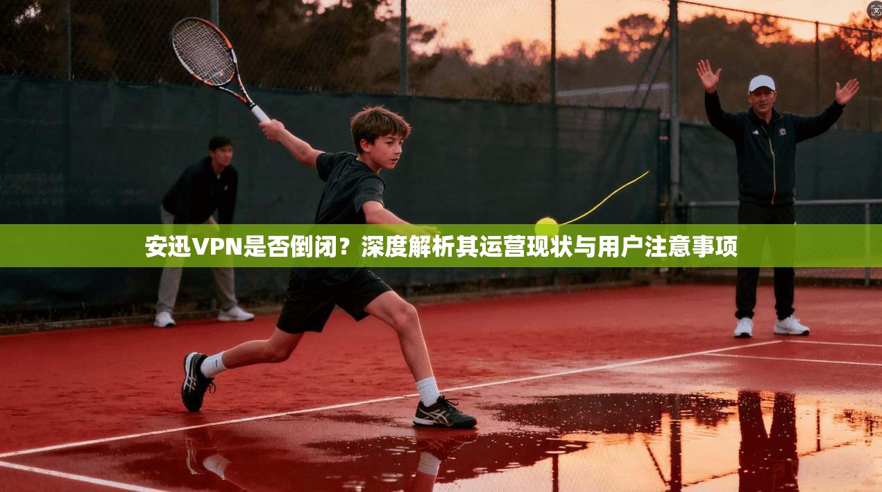 安迅VPN是否倒闭？深度解析其运营现状与用户注意事项