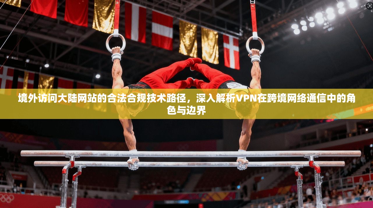境外访问大陆网站的合法合规技术路径，深入解析VPN在跨境网络通信中的角色与边界
