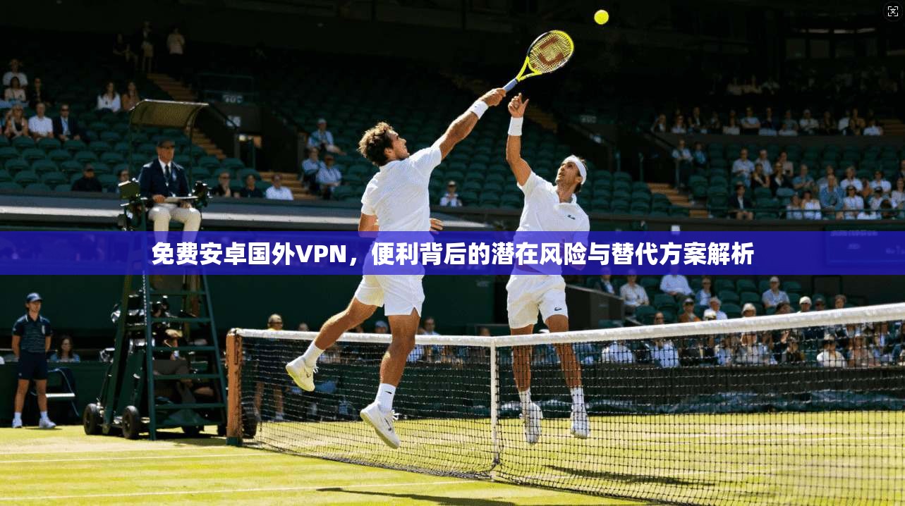免费安卓国外VPN，便利背后的潜在风险与替代方案解析