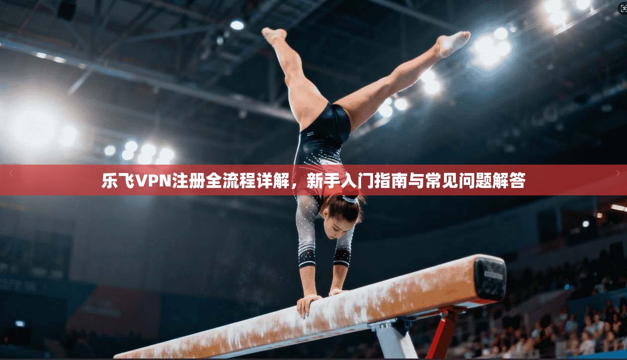 乐飞VPN注册全流程详解，新手入门指南与常见问题解答