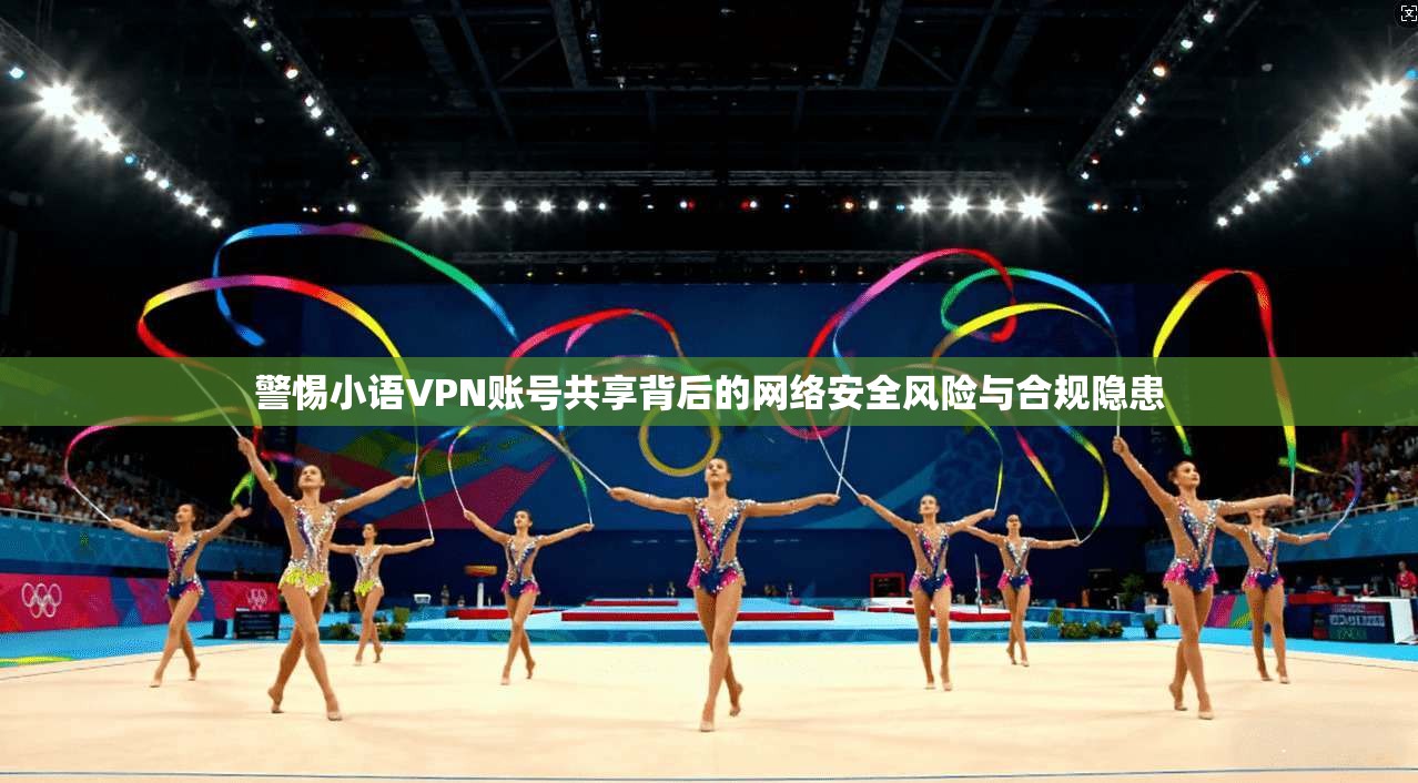 警惕小语VPN账号共享背后的网络安全风险与合规隐患