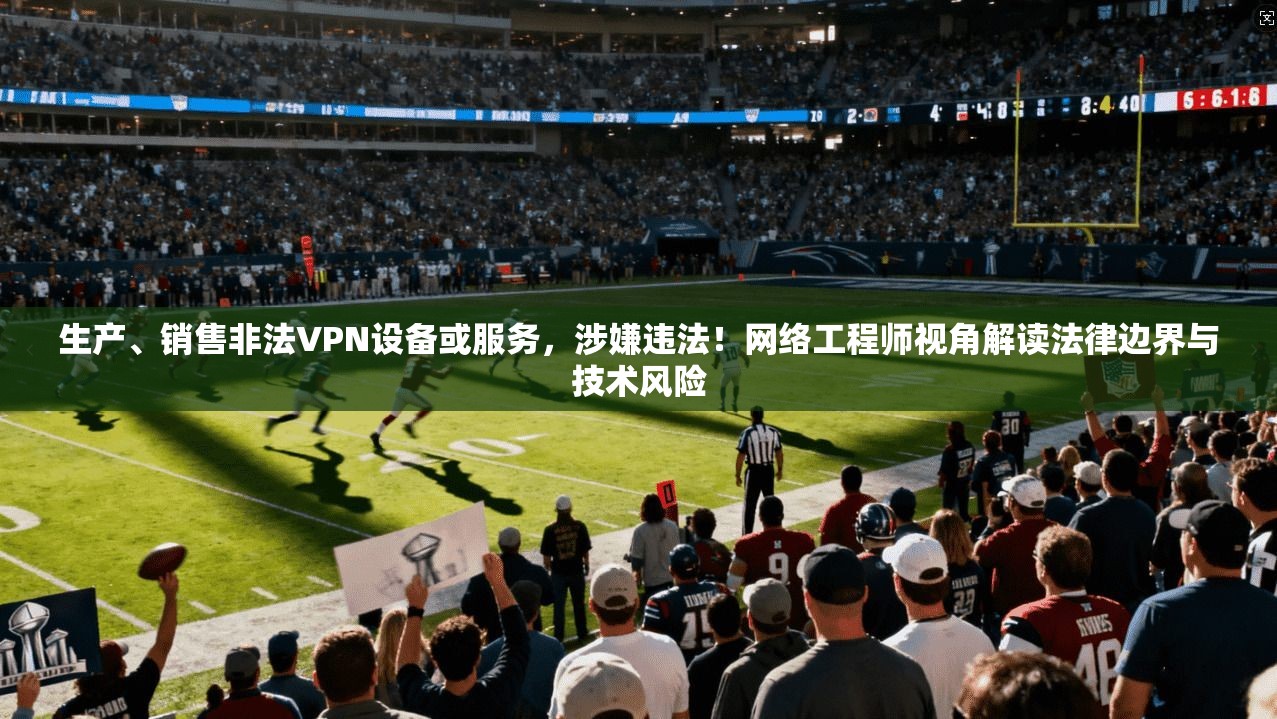 生产、销售非法VPN设备或服务，涉嫌违法！网络工程师视角解读法律边界与技术风险