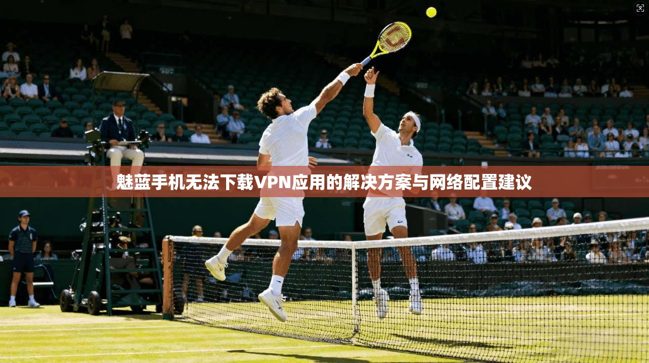 魅蓝手机无法下载VPN应用的解决方案与网络配置建议