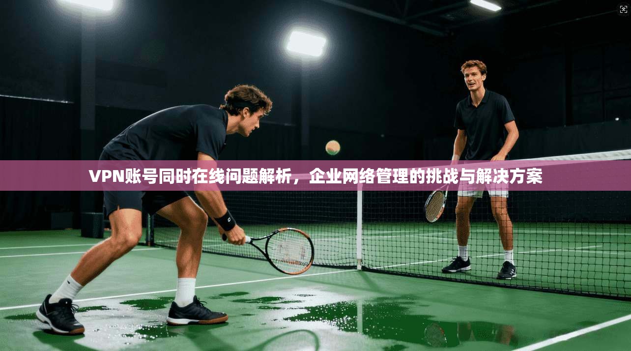 VPN账号同时在线问题解析，企业网络管理的挑战与解决方案