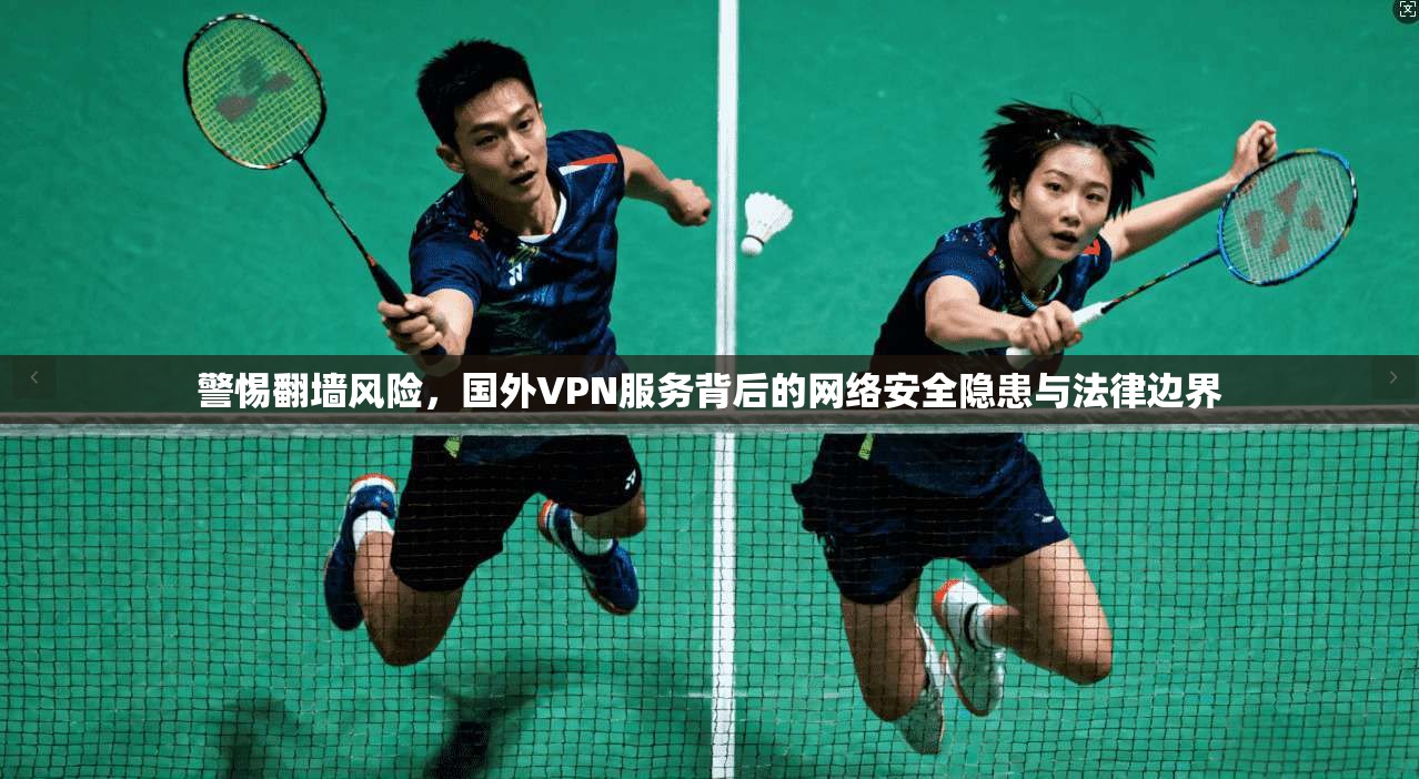 警惕翻墙风险，国外VPN服务背后的网络安全隐患与法律边界