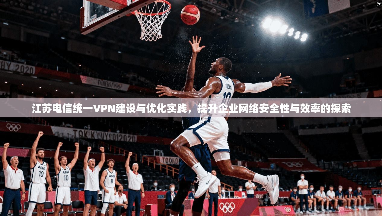 江苏电信统一VPN建设与优化实践，提升企业网络安全性与效率的探索