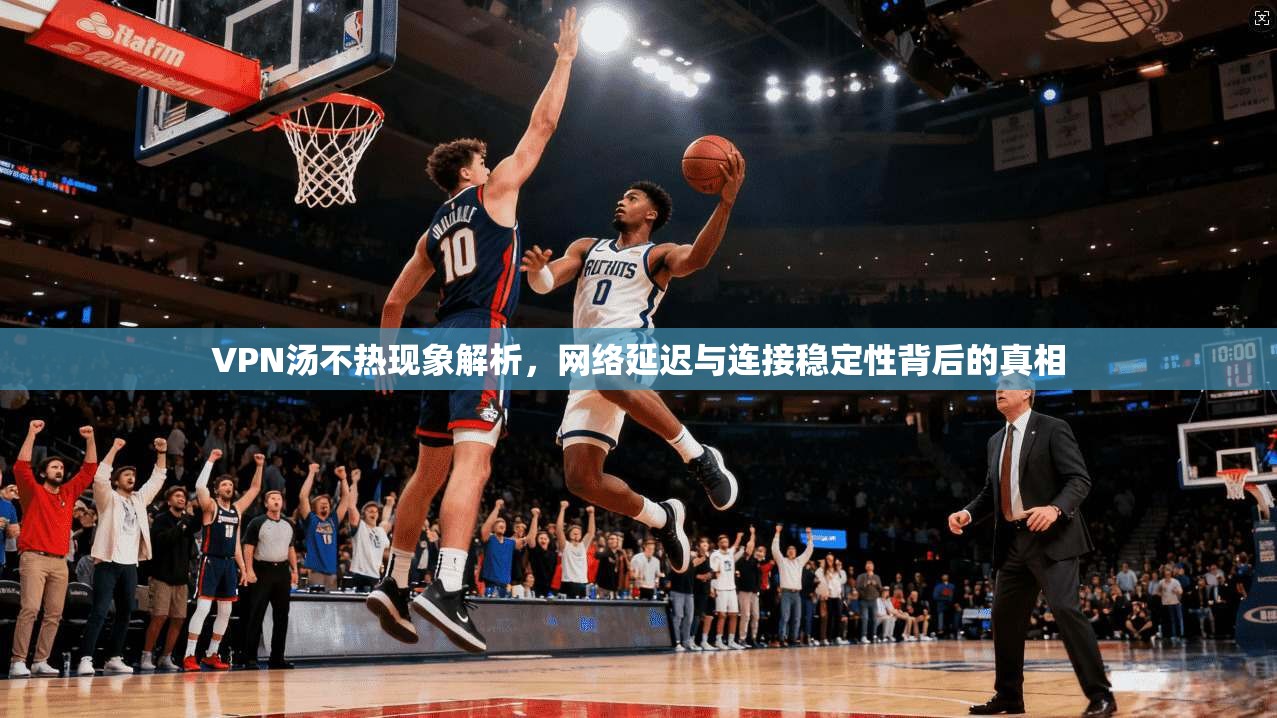 VPN汤不热现象解析，网络延迟与连接稳定性背后的真相