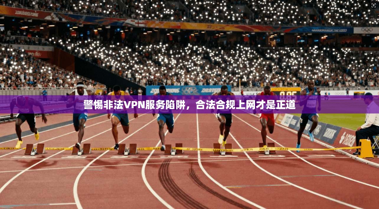 警惕非法VPN服务陷阱，合法合规上网才是正道