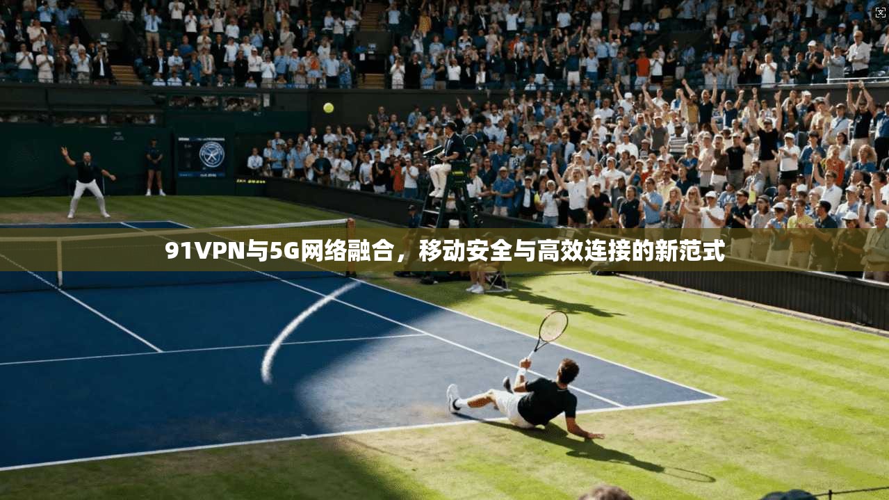 91VPN与5G网络融合，移动安全与高效连接的新范式