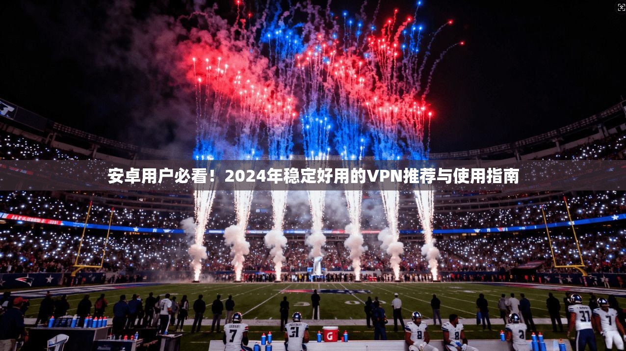 安卓用户必看！2024年稳定好用的VPN推荐与使用指南