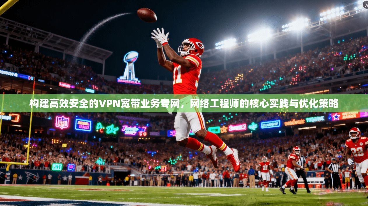 构建高效安全的VPN宽带业务专网，网络工程师的核心实践与优化策略