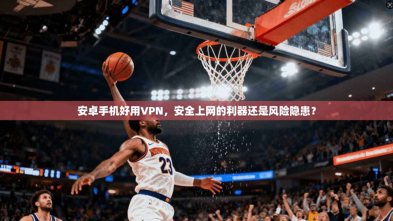 安卓手机好用VPN，安全上网的利器还是风险隐患？