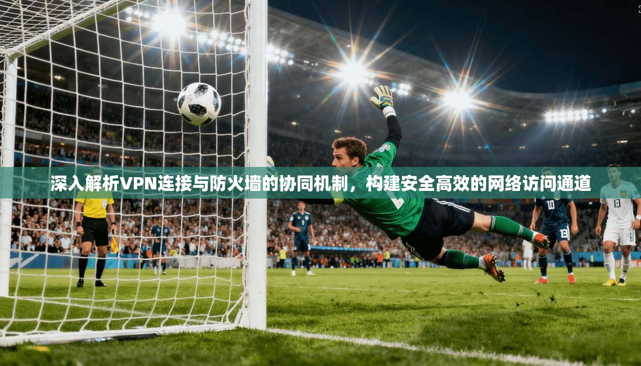 深入解析VPN连接与防火墙的协同机制，构建安全高效的网络访问通道