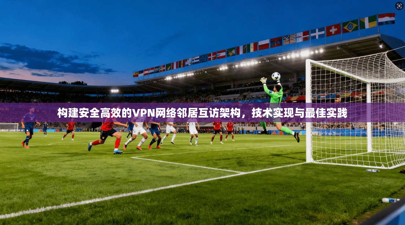 构建安全高效的VPN网络邻居互访架构，技术实现与最佳实践