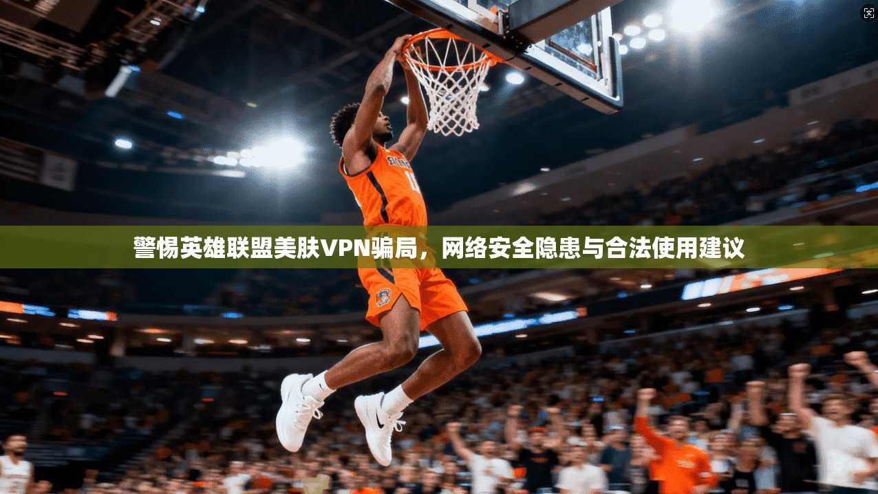 警惕英雄联盟美肤VPN骗局，网络安全隐患与合法使用建议
