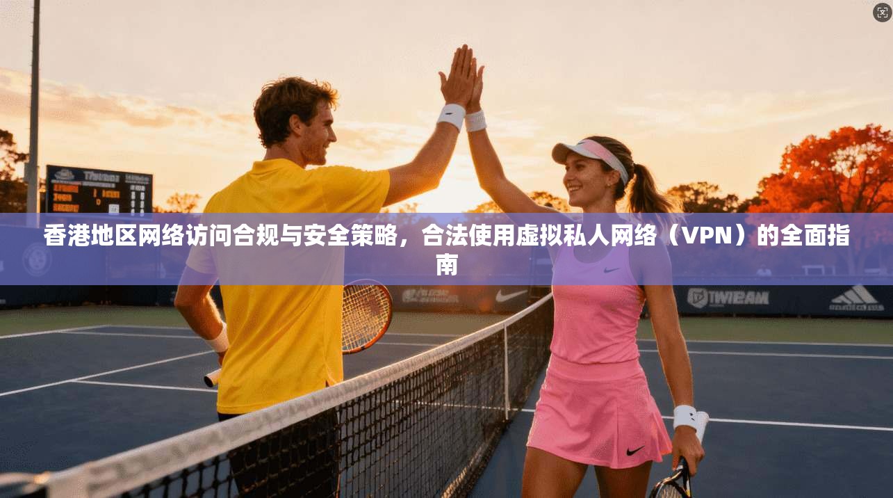 香港地区网络访问合规与安全策略，合法使用虚拟私人网络（VPN）的全面指南