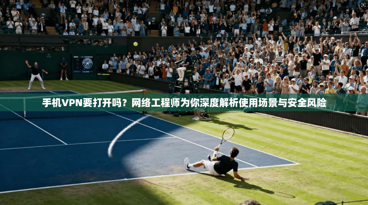 手机VPN要打开吗？网络工程师为你深度解析使用场景与安全风险