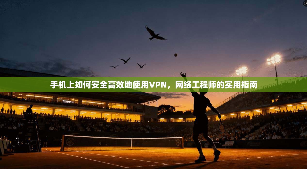 手机上如何安全高效地使用VPN，网络工程师的实用指南