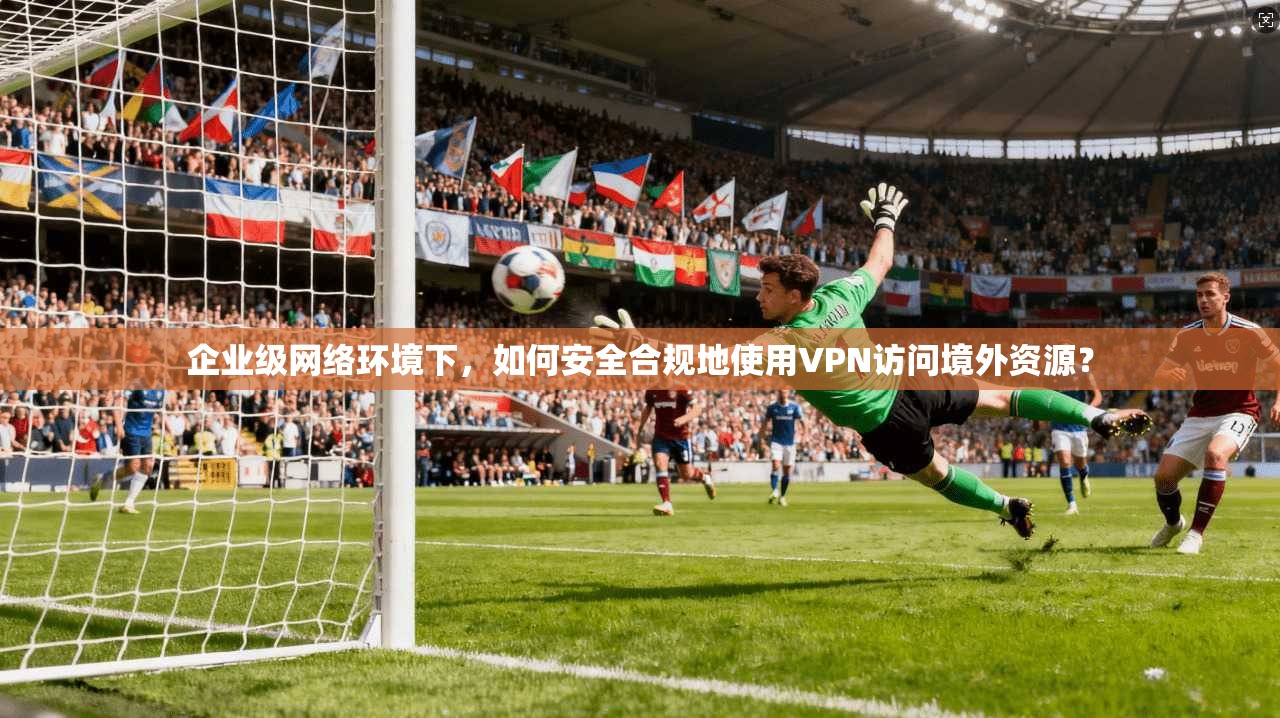 企业级网络环境下，如何安全合规地使用VPN访问境外资源？