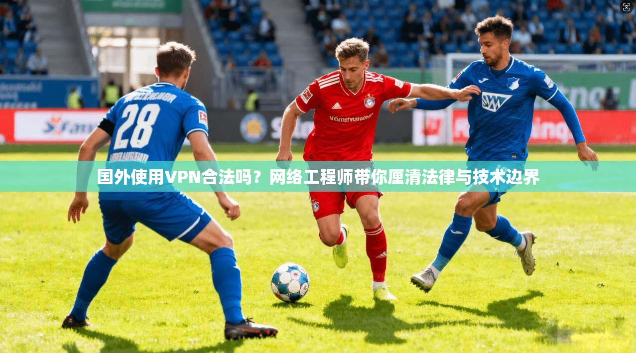 国外使用VPN合法吗？网络工程师带你厘清法律与技术边界