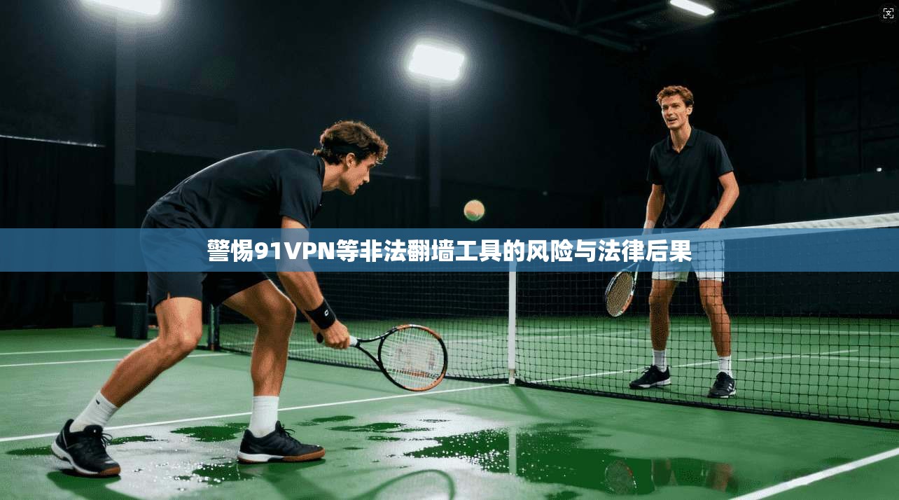 警惕91VPN等非法翻墙工具的风险与法律后果
