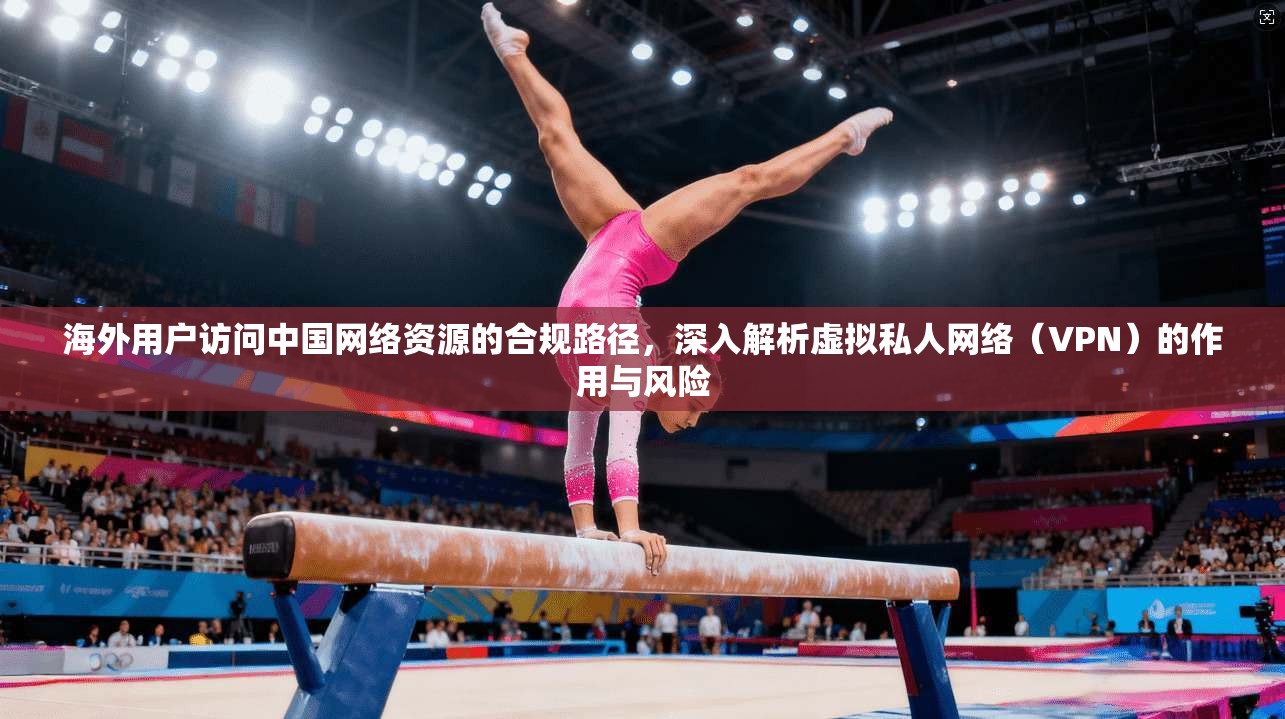 海外用户访问中国网络资源的合规路径，深入解析虚拟私人网络（VPN）的作用与风险