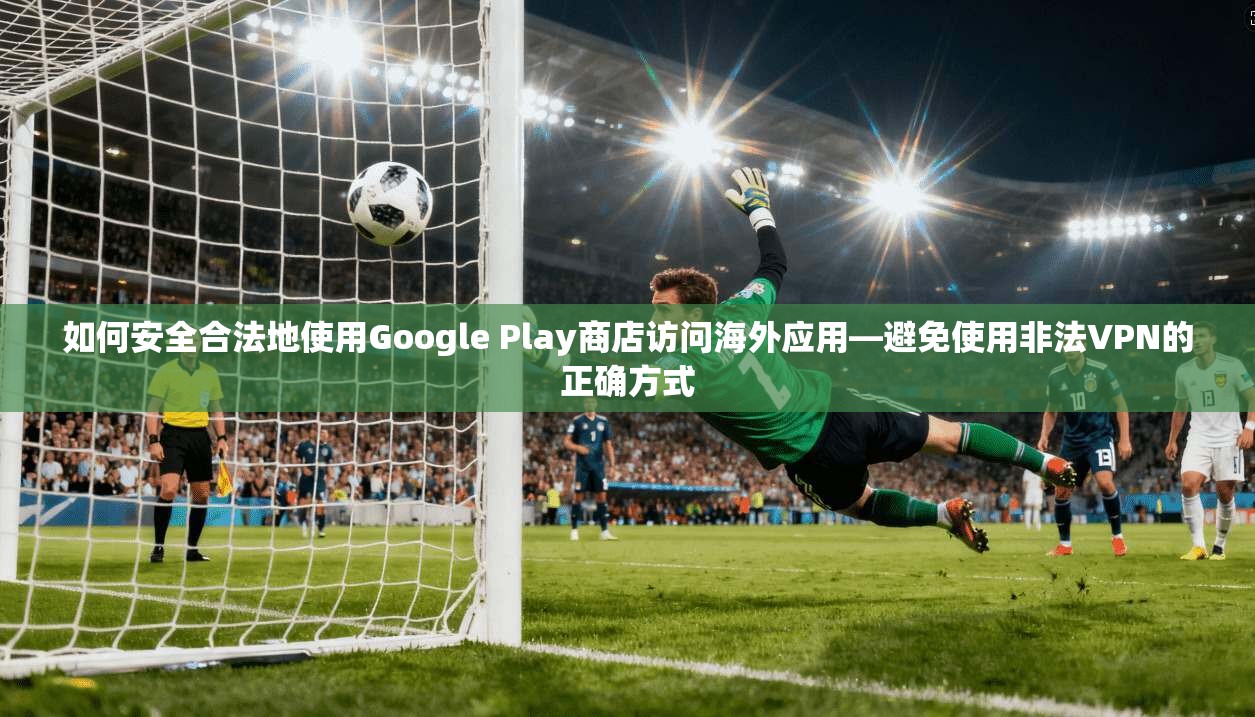 如何安全合法地使用Google Play商店访问海外应用—避免使用非法VPN的正确方式