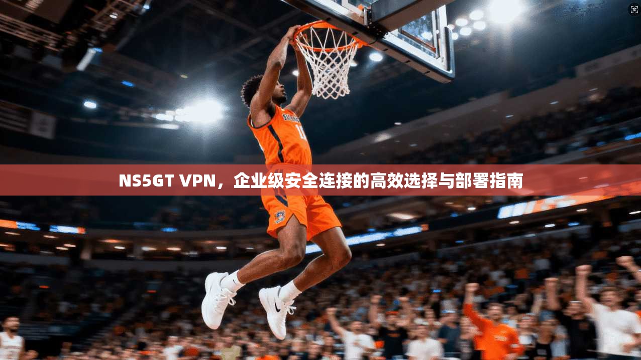 NS5GT VPN，企业级安全连接的高效选择与部署指南