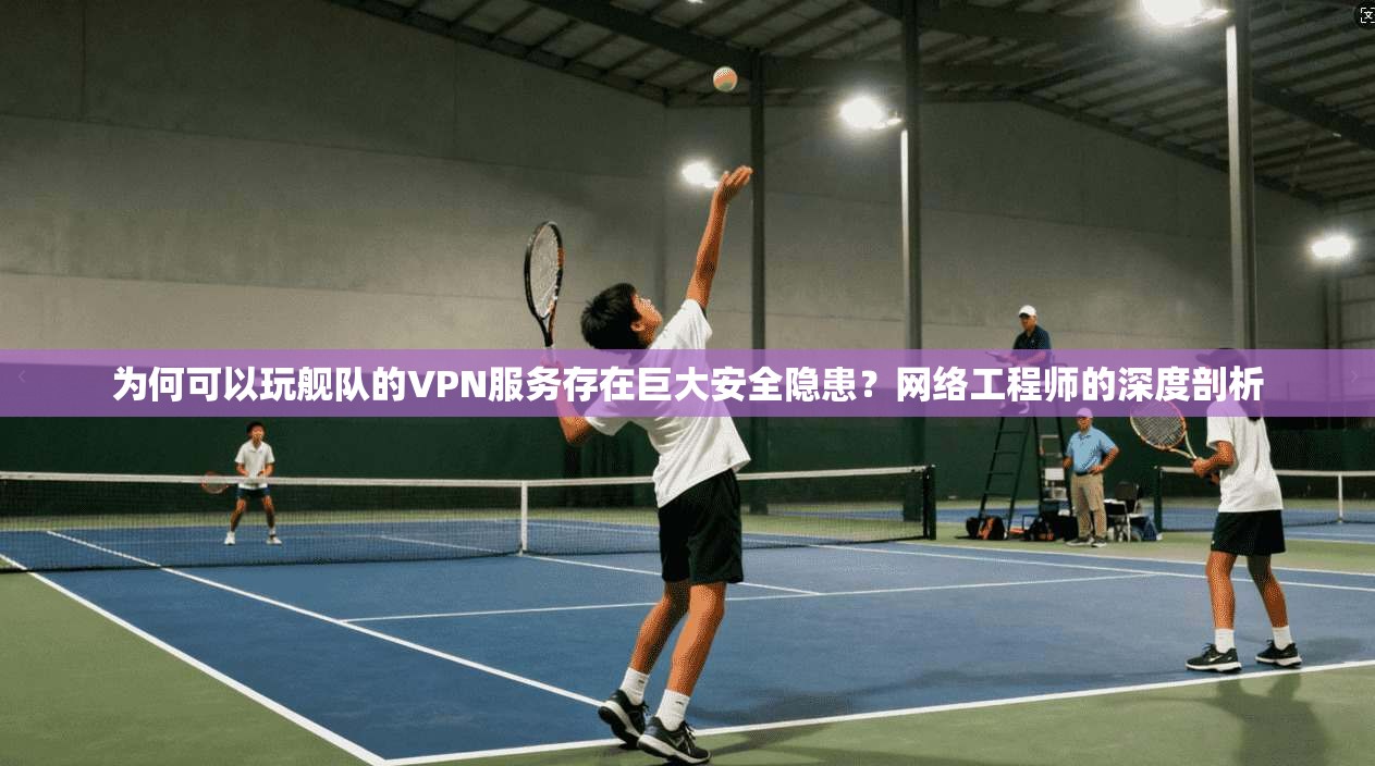 为何可以玩舰队的VPN服务存在巨大安全隐患？网络工程师的深度剖析