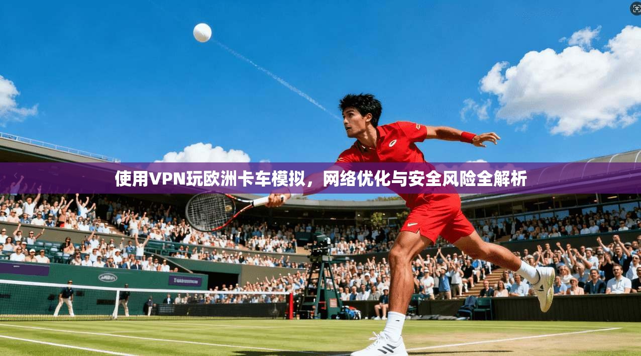 使用VPN玩欧洲卡车模拟，网络优化与安全风险全解析