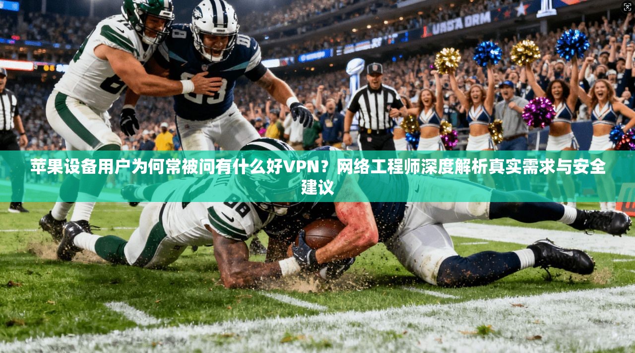苹果设备用户为何常被问有什么好VPN？网络工程师深度解析真实需求与安全建议